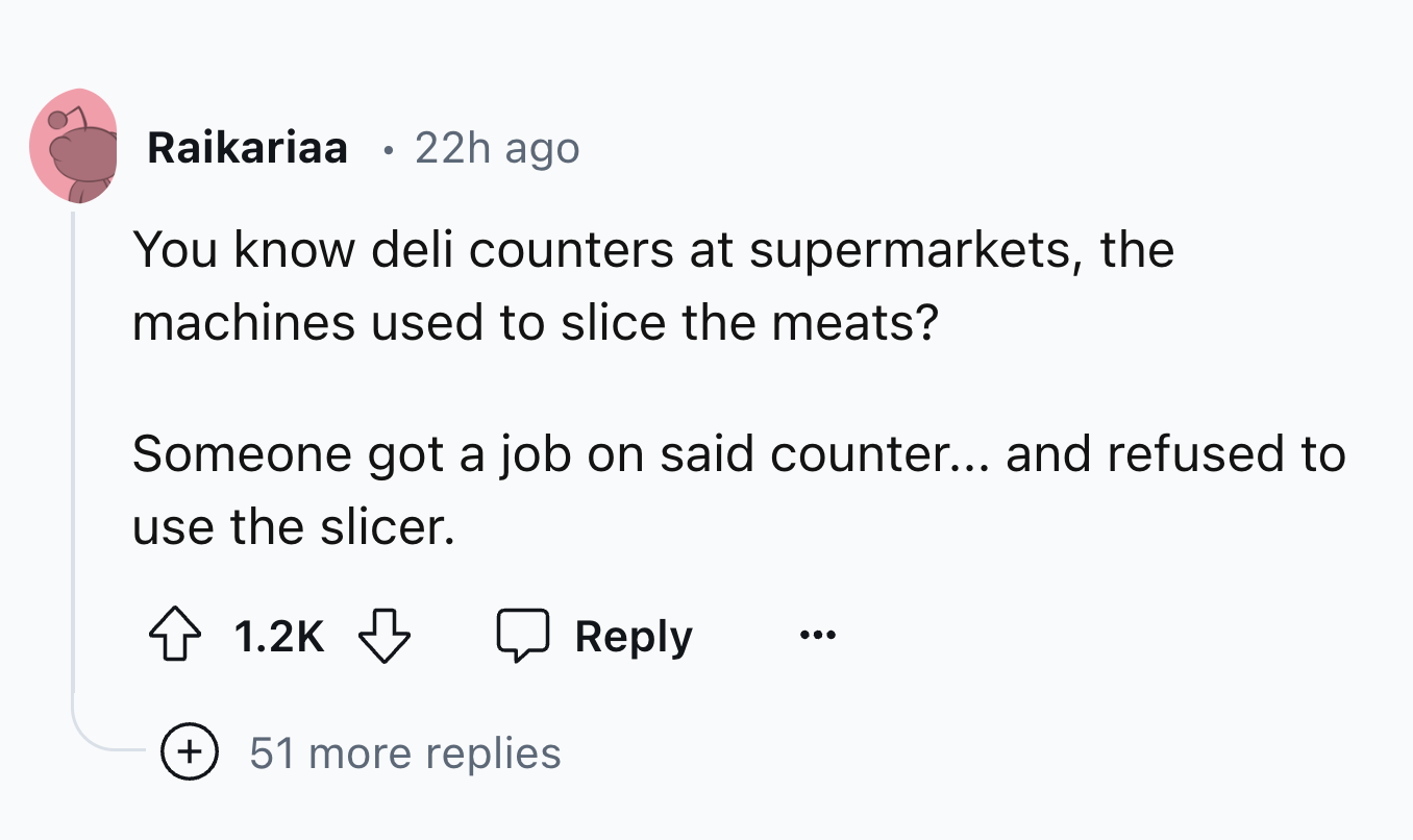 number - Raikariaa 22h ago You know deli counters at supermarkets, the machines used to slice the meats? Someone got a job on said counter... and refused to use the slicer. 51 more replies